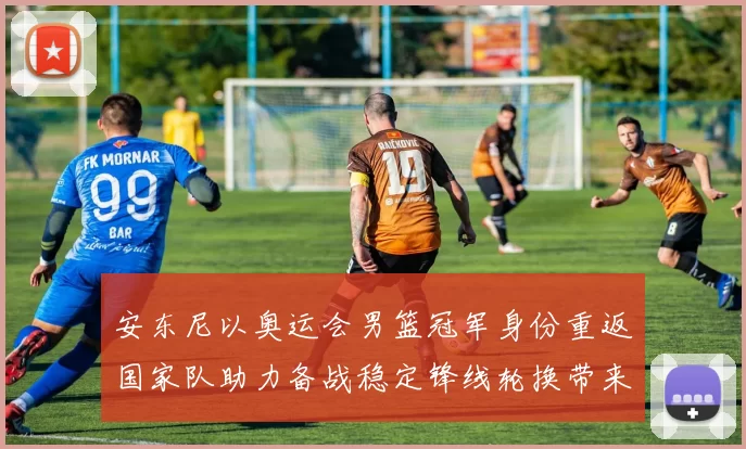 安东尼以奥运会男篮冠军身份重返国家队助力备战稳定锋线轮换带来经验