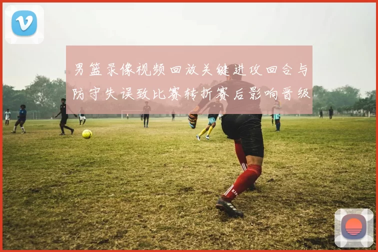 男篮录像视频回放关键进攻回合与防守失误致比赛转折赛后影响晋级形势