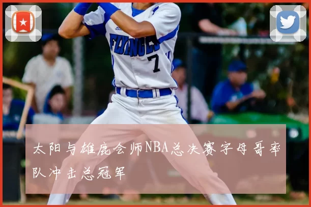 太阳与雄鹿会师NBA总决赛字母哥率队冲击总冠军