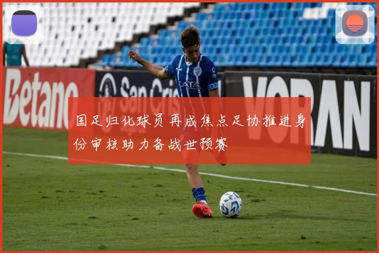 国足归化球员再成焦点足协推进身份审核助力备战世预赛