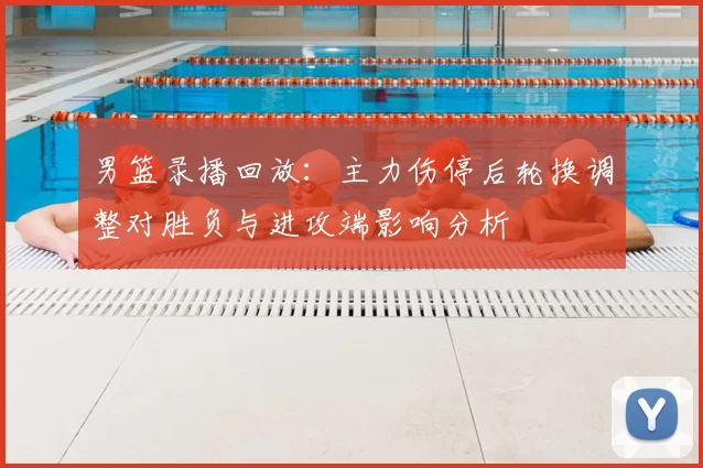 男篮录播回放：主力伤停后轮换调整对胜负与进攻端影响分析