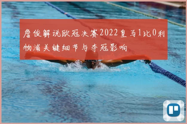 詹俊解说欧冠决赛2022皇马1比0利物浦关键细节与夺冠影响