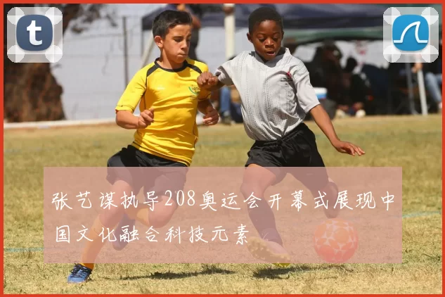 张艺谋执导208奥运会开幕式展现中国文化融合科技元素