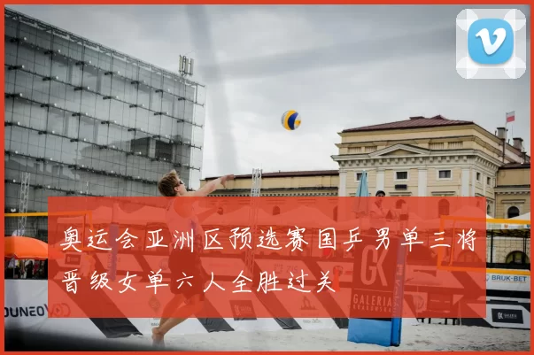 奥运会亚洲区预选赛国乒男单三将晋级女单六人全胜过关