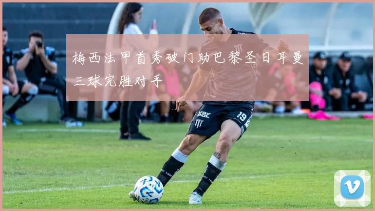 梅西法甲首秀破门助巴黎圣日耳曼三球完胜对手