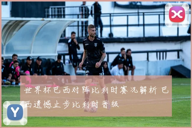 世界杯巴西对阵比利时赛况解析 巴西遗憾止步比利时晋级