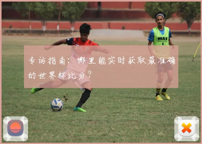 专访指南:哪里能实时获取最准确的世界杯比分?