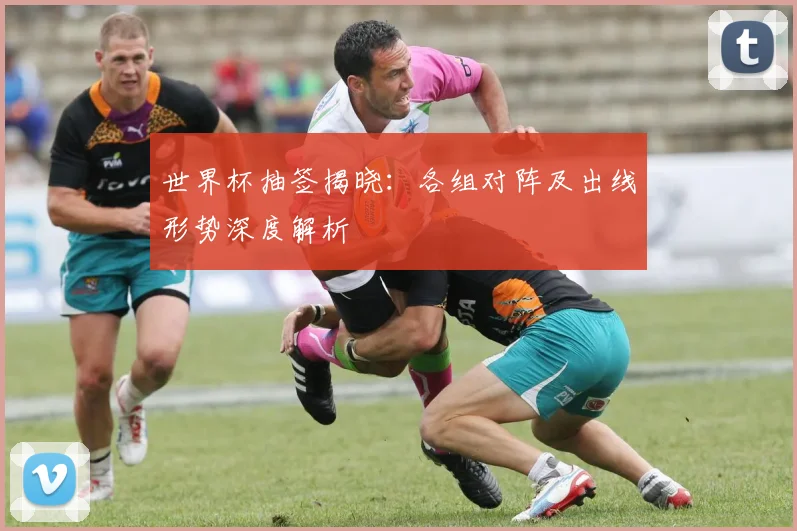 世界杯抽签揭晓:各组对阵及出线形势深度解析