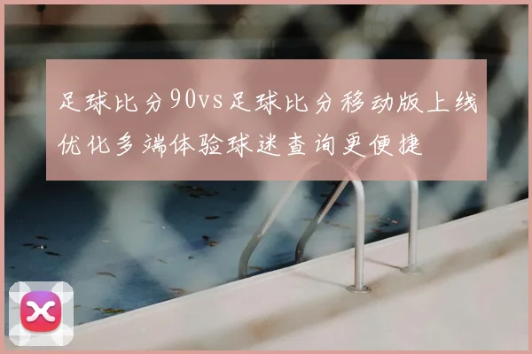 足球比分90vs足球比分移动版上线优化多端体验球迷查询更便捷