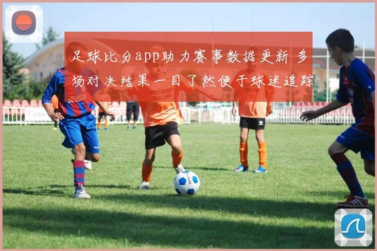 足球比分app助力赛事数据更新 多场对决结果一目了然便于球迷追踪动态