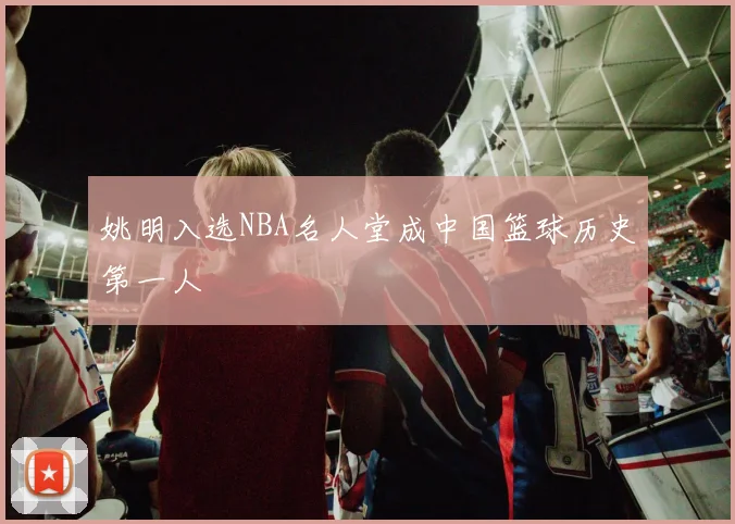 姚明入选NBA名人堂成中国篮球历史第一人