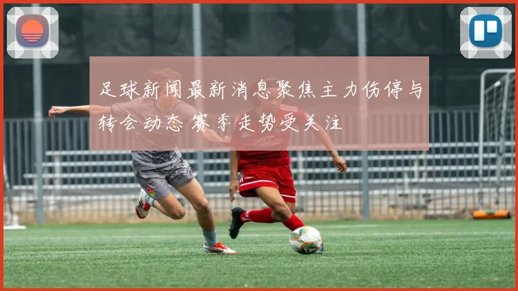 足球新闻最新消息聚焦主力伤停与转会动态 赛季走势受关注