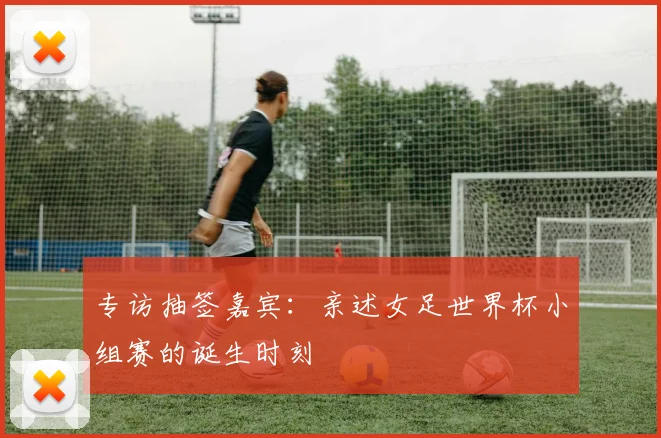 专访抽签嘉宾:亲述女足世界杯小组赛的诞生时刻