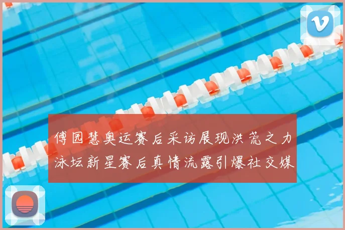 傅园慧奥运赛后采访展现洪荒之力泳坛新星赛后真情流露引爆社交媒体