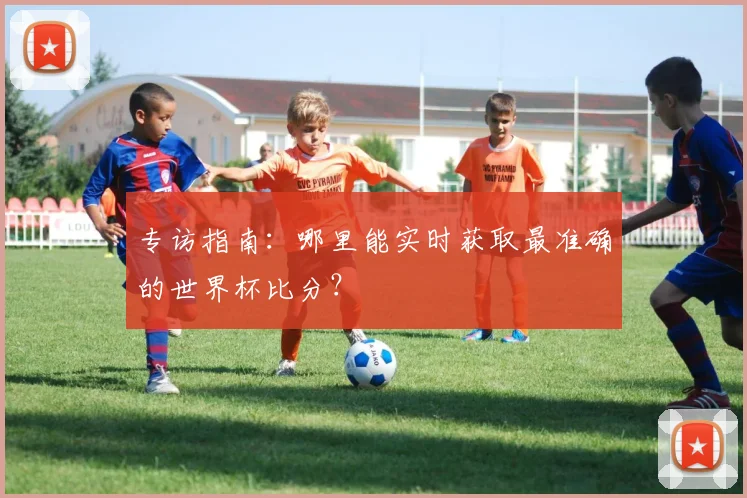 专访指南:哪里能实时获取最准确的世界杯比分?