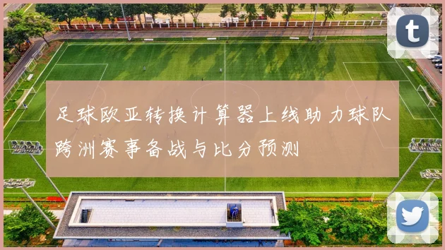足球欧亚转换计算器上线助力球队跨洲赛事备战与比分预测