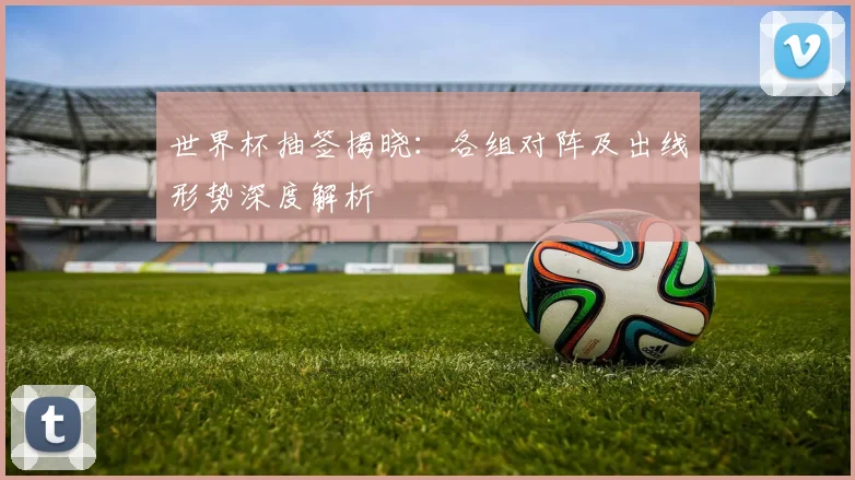 世界杯抽签揭晓:各组对阵及出线形势深度解析