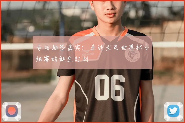 专访抽签嘉宾:亲述女足世界杯小组赛的诞生时刻